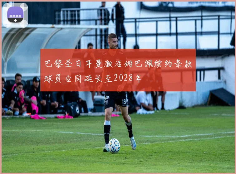 巴黎圣日耳曼激活姆巴佩续约条款球员合同延长至2028年