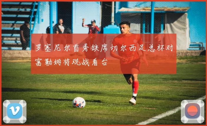 罗塞尼尔首秀缺席切尔西足总杯对富勒姆将观战看台