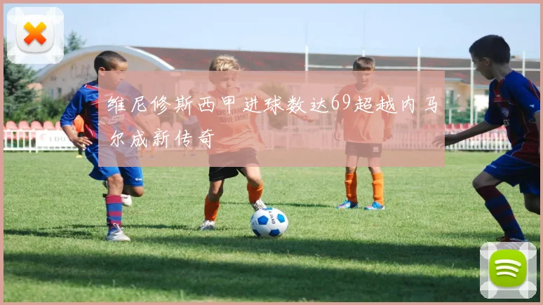维尼修斯西甲进球数达69超越内马尔成新传奇