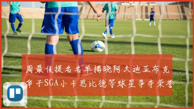 周最佳提名名单揭晓阿夫迪亚布克华子SGA小卡恩比德等球星争夺荣誉