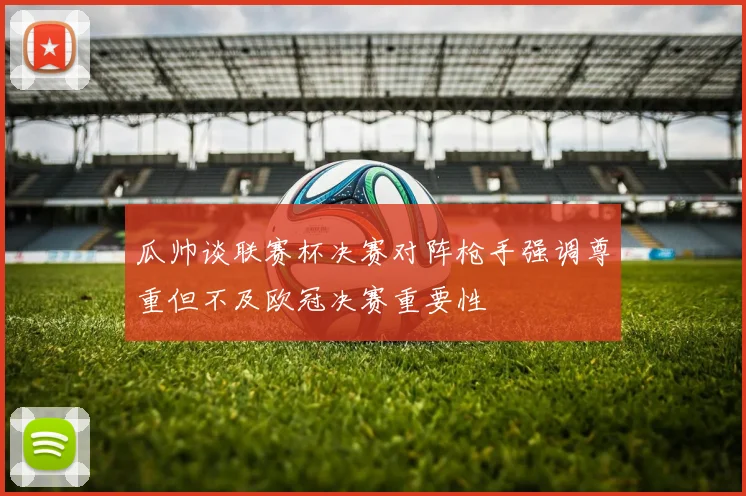 瓜帅谈联赛杯决赛对阵枪手强调尊重但不及欧冠决赛重要性