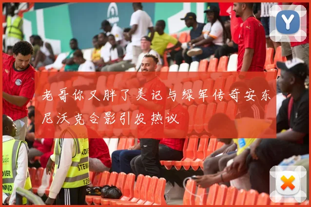 老哥你又胖了美记与绿军传奇安东尼沃克合影引发热议