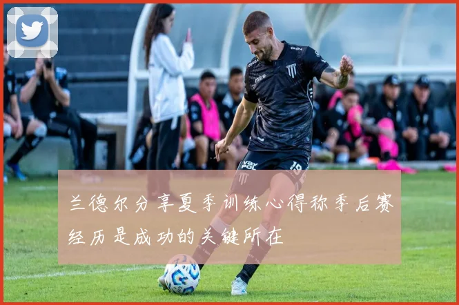 兰德尔分享夏季训练心得称季后赛经历是成功的关键所在