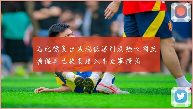 恩比德复出表现低迷引发热议网友调侃其已提前进入季后赛模式