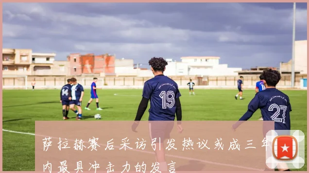 萨拉赫赛后采访引发热议或成三年内最具冲击力的发言