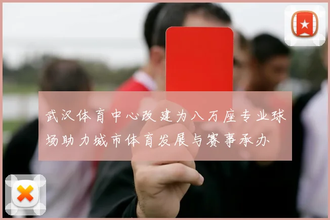 武汉体育中心改建为八万座专业球场助力城市体育发展与赛事承办