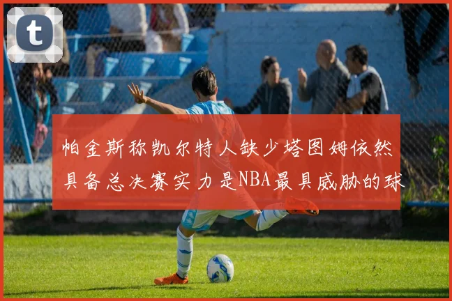 帕金斯称凯尔特人缺少塔图姆依然具备总决赛实力是NBA最具威胁的球队