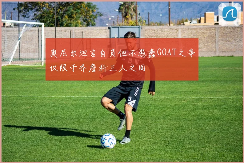 奥尼尔坦言自负但不愚蠢GOAT之争仅限于乔詹科三人之间