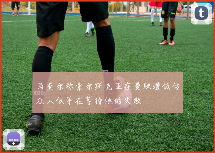 马奎尔称索尔斯克亚在曼联遭低估众人似乎在等待他的失败