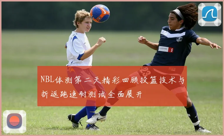 NBL体测第二天精彩回顾投篮技术与折返跑速耐测试全面展开