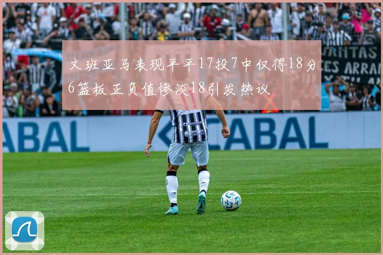文班亚马表现平平17投7中仅得18分6篮板正负值惨淡18引发热议